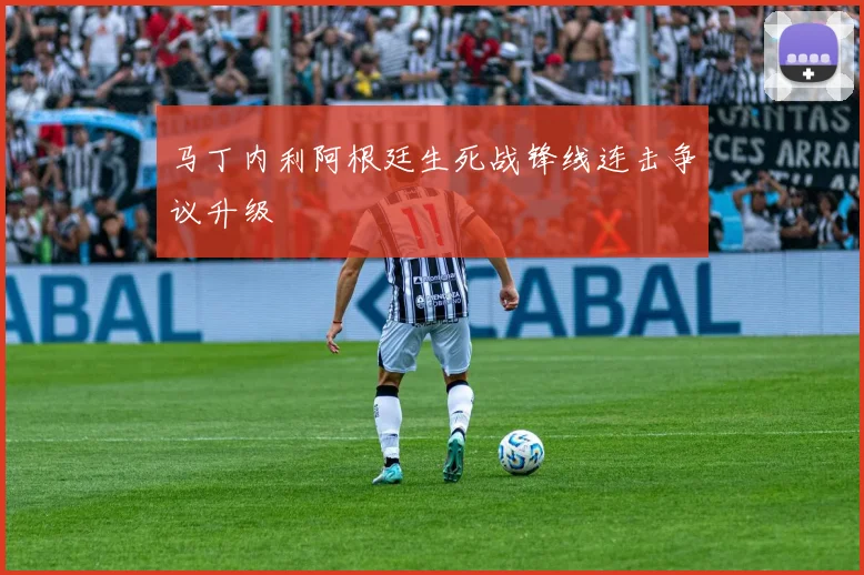 马丁内利阿根廷生死战锋线连击争议升级