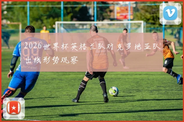 2026世界杯英格兰队对克罗地亚队出线形势观察