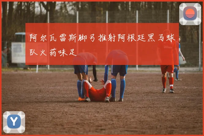 阿尔瓦雷斯脚弓推射阿根廷黑马球队火药味足