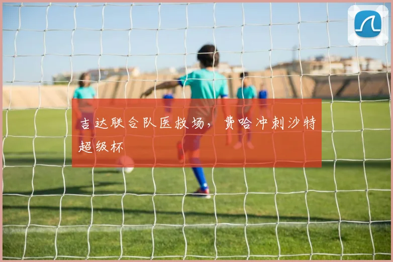 吉达联合队医救场，费哈冲刺沙特超级杯