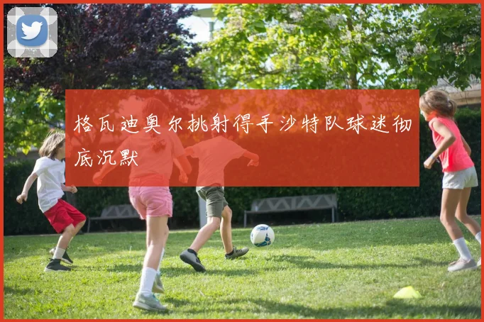 格瓦迪奥尔挑射得手沙特队球迷彻底沉默