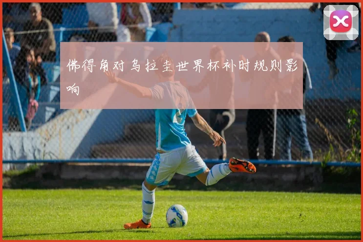佛得角对乌拉圭世界杯补时规则影响