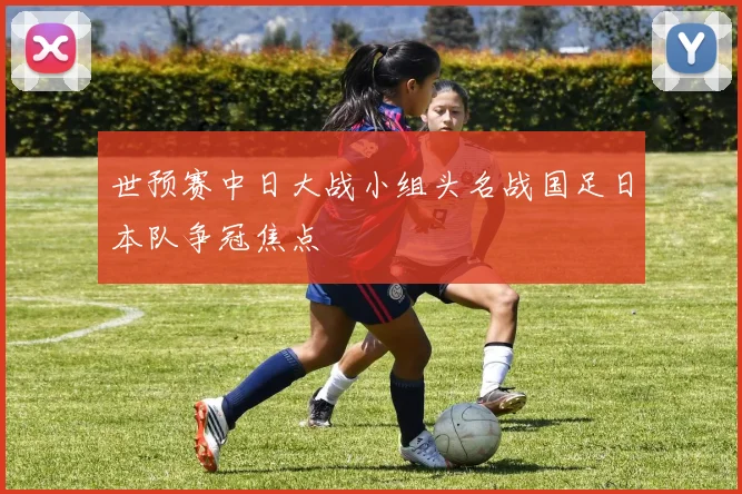 世预赛中日大战小组头名战国足日本队争冠焦点