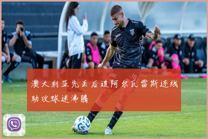 澳大利亚先丢后追阿尔瓦雷斯连线助攻球迷沸腾