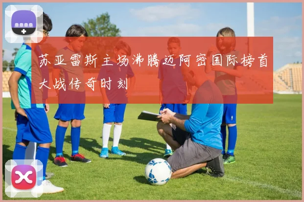 苏亚雷斯主场沸腾迈阿密国际榜首大战传奇时刻