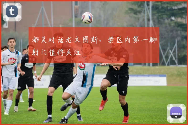 都灵对话尤文图斯，禁区内第一脚射门值得关注