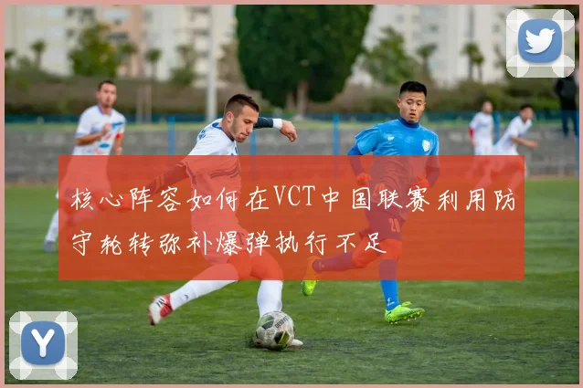 核心阵容如何在VCT中国联赛利用防守轮转弥补爆弹执行不足